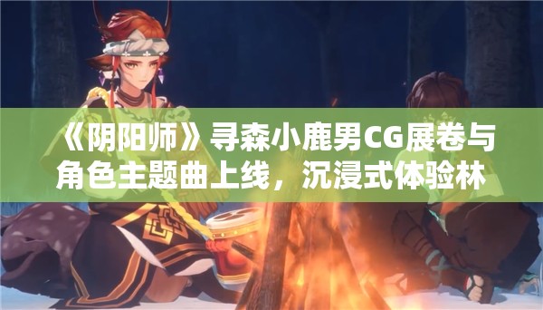 《阴阳师》寻森小鹿男CG展卷与角色主题曲上线，沉浸式体验林间长音！