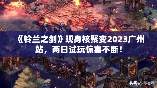 《铃兰之剑》现身核聚变2023广州站，两日试玩惊喜不断！